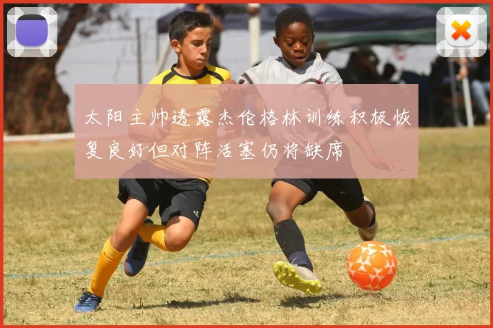 太阳主帅透露杰伦格林训练积极恢复良好但对阵活塞仍将缺席