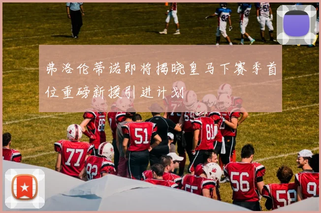 弗洛伦蒂诺即将揭晓皇马下赛季首位重磅新援引进计划