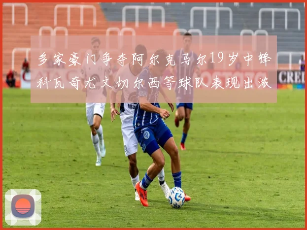 多家豪门争夺阿尔克马尔19岁中锋科瓦奇尤文切尔西等球队表现出浓厚兴趣