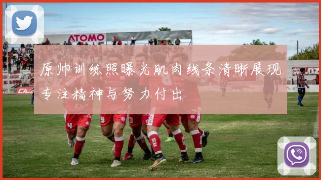 原帅训练照曝光肌肉线条清晰展现专注精神与努力付出