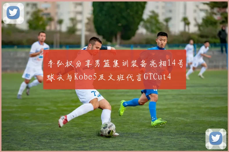李弘权分享男篮集训装备亮相14号球衣与Kobe5及文班代言GTCut4