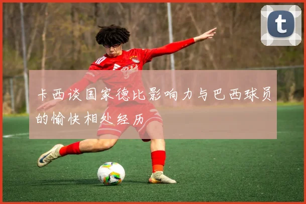 卡西谈国家德比影响力与巴西球员的愉快相处经历