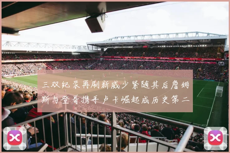 三双纪录再刷新威少紧随其后詹姆斯与登哥携手卢卡崛起成历史第二