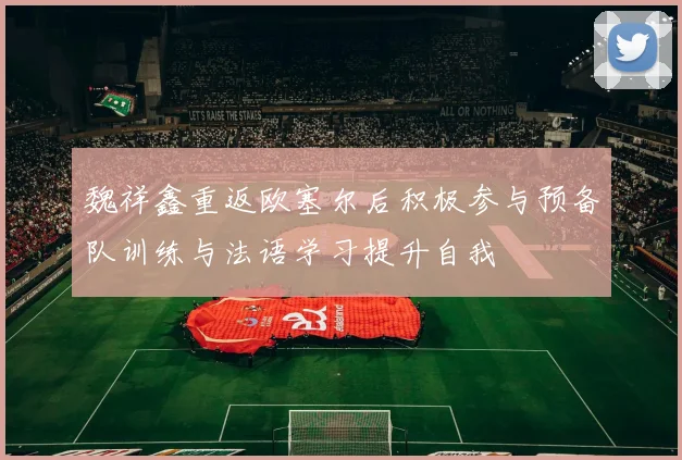 魏祥鑫重返欧塞尔后积极参与预备队训练与法语学习提升自我