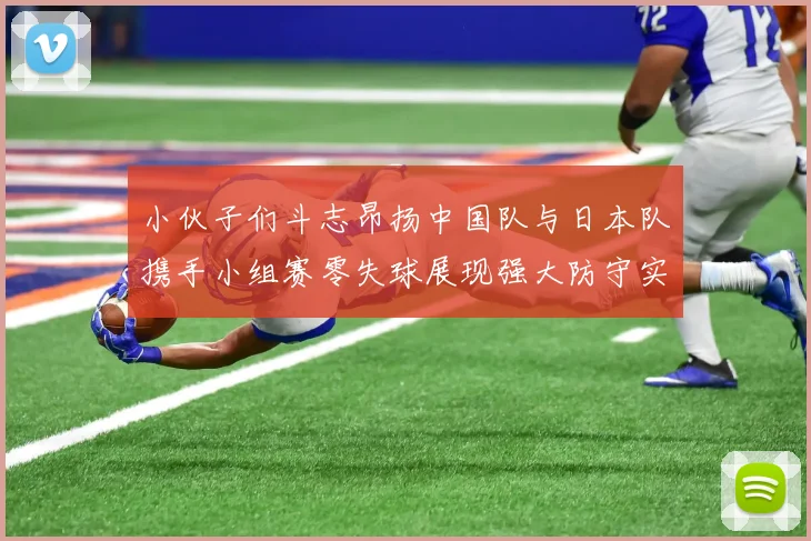 小伙子们斗志昂扬中国队与日本队携手小组赛零失球展现强大防守实力