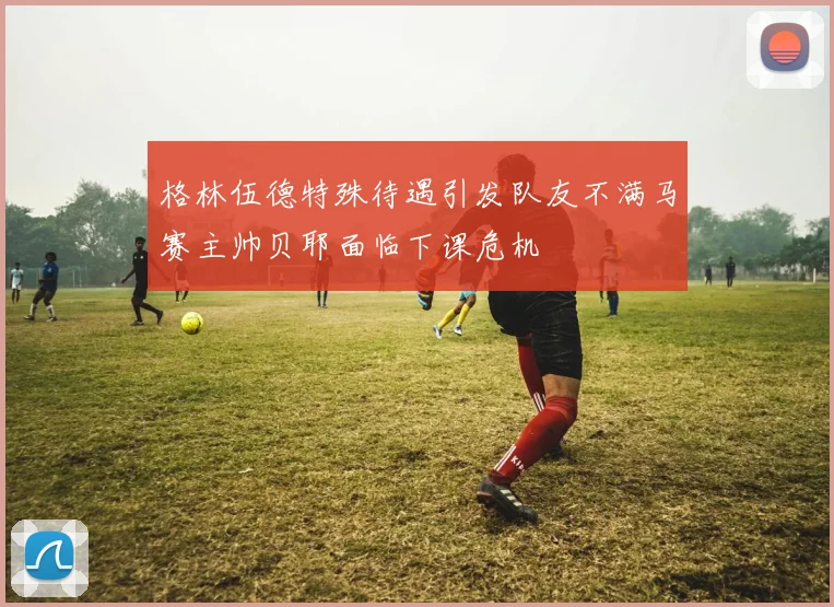 格林伍德特殊待遇引发队友不满马赛主帅贝耶面临下课危机