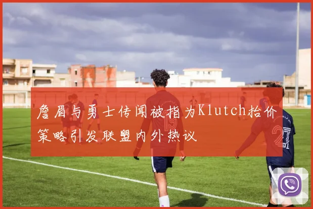 詹眉与勇士传闻被指为Klutch抬价策略引发联盟内外热议