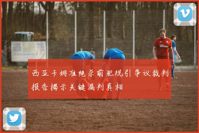 西亚卡姆准绝杀前犯规引争议裁判报告揭示关键漏判真相
