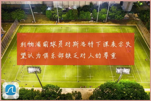利物浦前球员对斯洛特下课表示失望认为俱乐部缺乏对人的尊重