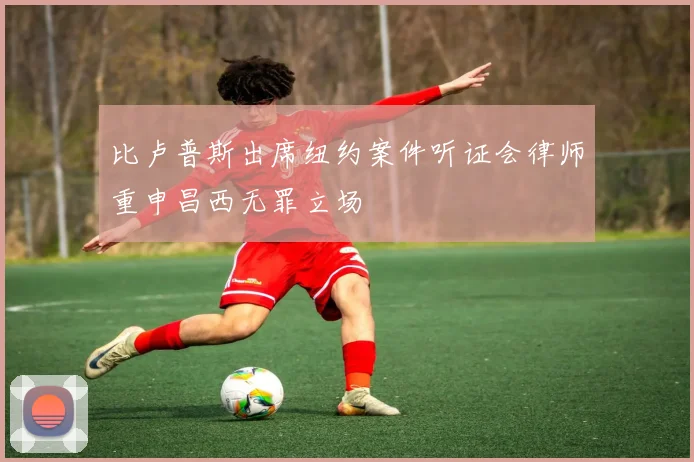 比卢普斯出席纽约案件听证会律师重申昌西无罪立场