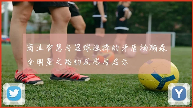 商业智慧与篮球选择的矛盾杨瀚森全明星之路的反思与启示