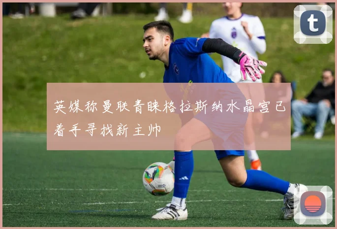 英媒称曼联青睐格拉斯纳水晶宫已着手寻找新主帅