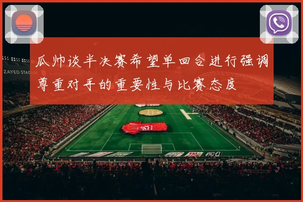 瓜帅谈半决赛希望单回合进行强调尊重对手的重要性与比赛态度