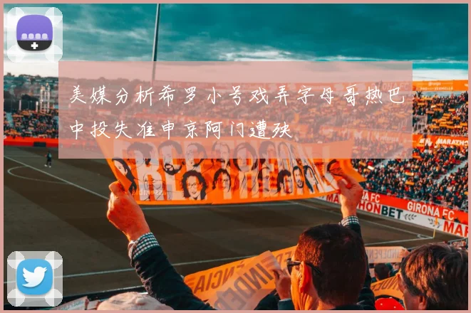 美媒分析希罗小号戏弄字母哥热巴中投失准申京阿门遭殃
