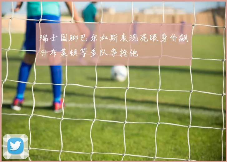 瑞士国脚巴尔加斯表现亮眼身价飙升布莱顿等多队争抢他