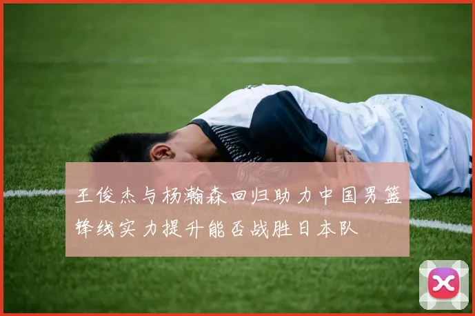 王俊杰与杨瀚森回归助力中国男篮锋线实力提升能否战胜日本队