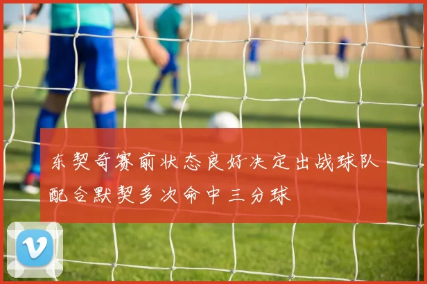 东契奇赛前状态良好决定出战球队配合默契多次命中三分球
