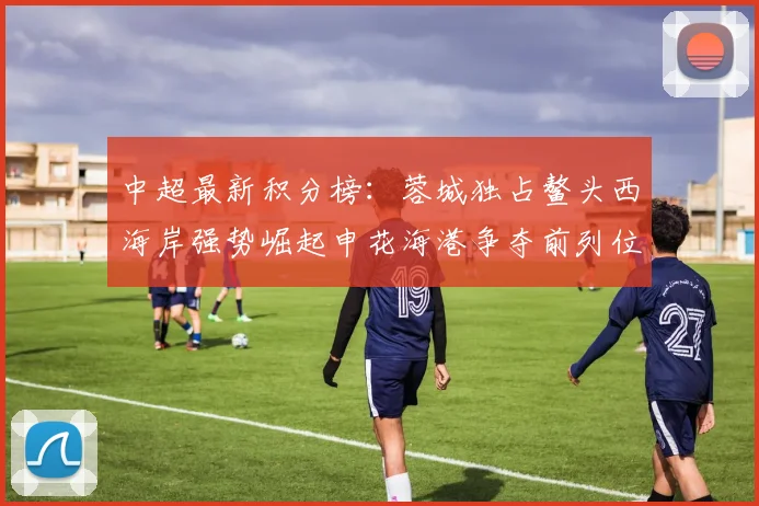 中超最新积分榜：蓉城独占鳌头西海岸强势崛起申花海港争夺前列位置