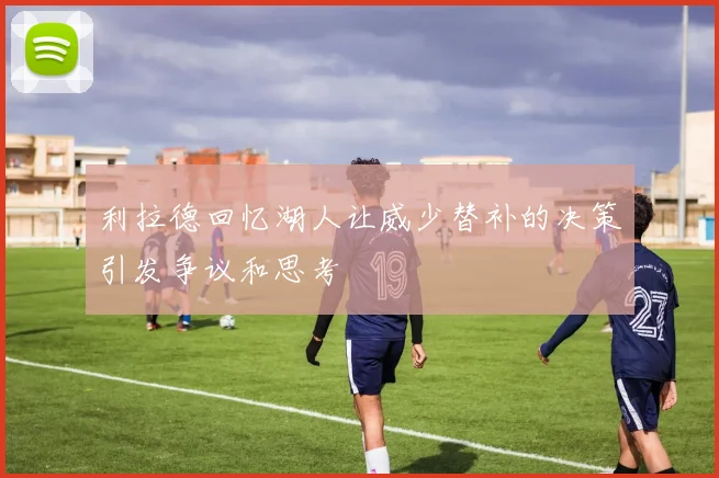 利拉德回忆湖人让威少替补的决策引发争议和思考