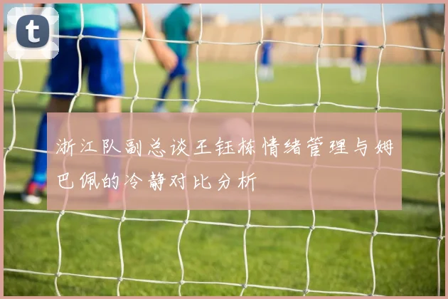 浙江队副总谈王钰栋情绪管理与姆巴佩的冷静对比分析