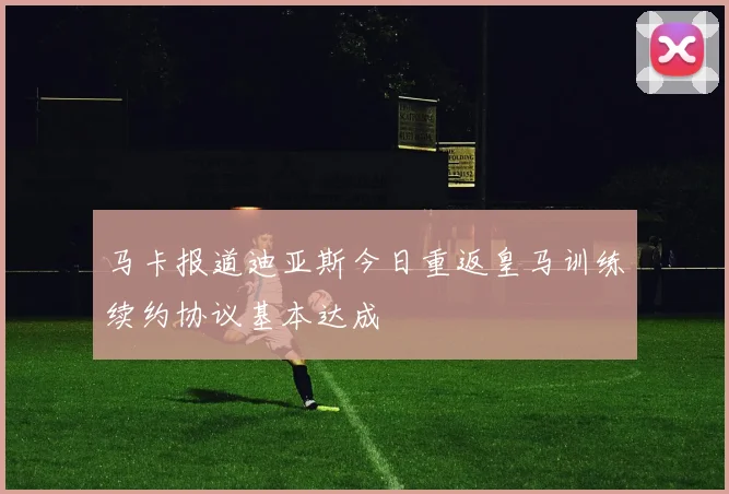 马卡报道迪亚斯今日重返皇马训练续约协议基本达成