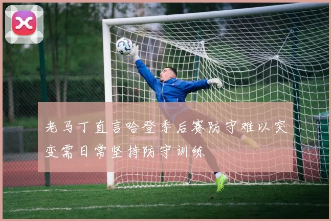 老马丁直言哈登季后赛防守难以突变需日常坚持防守训练