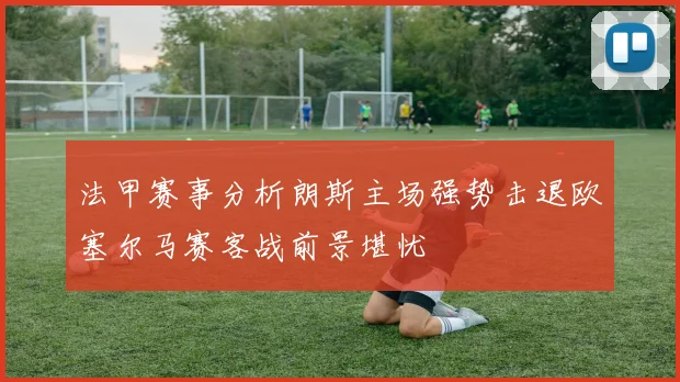 法甲赛事分析朗斯主场强势击退欧塞尔马赛客战前景堪忧