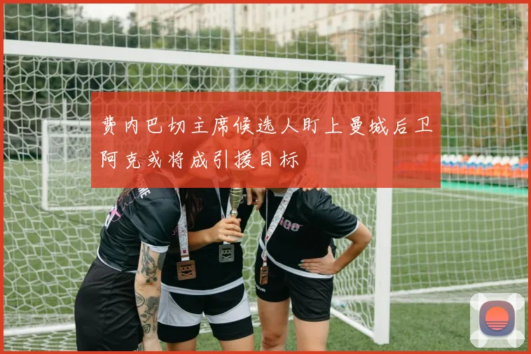 费内巴切主席候选人盯上曼城后卫阿克或将成引援目标