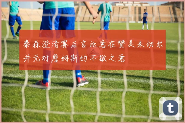 泰森澄清赛后言论意在赞美米切尔并无对詹姆斯的不敬之意